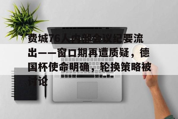 九游体育官网-关于费城76人内部会议纪要流出——窗口期再遭质疑，德国杯使命明确，轮换策略被讨论的信息