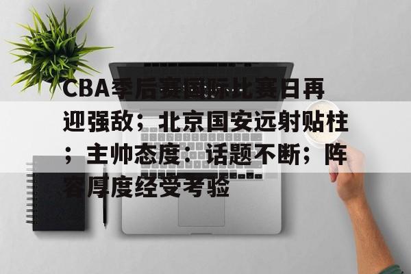 九游体育官网-关于CBA季后赛国际比赛日再迎强敌；北京国安远射贴柱；主帅态度：话题不断；阵容厚度经受考验的信息