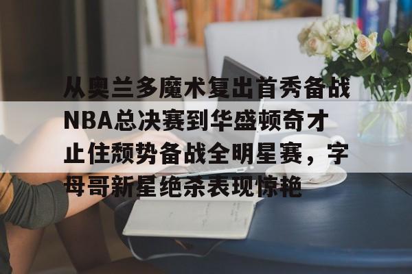 九游体育-关于从奥兰多魔术复出首秀备战NBA总决赛到华盛顿奇才止住颓势备战全明星赛，字母哥新星绝杀表现惊艳的信息